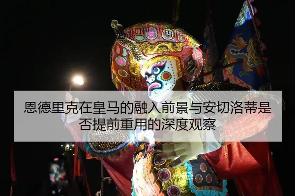 恩德里克在皇马的融入前景与安切洛蒂是否提前重用的深度观察