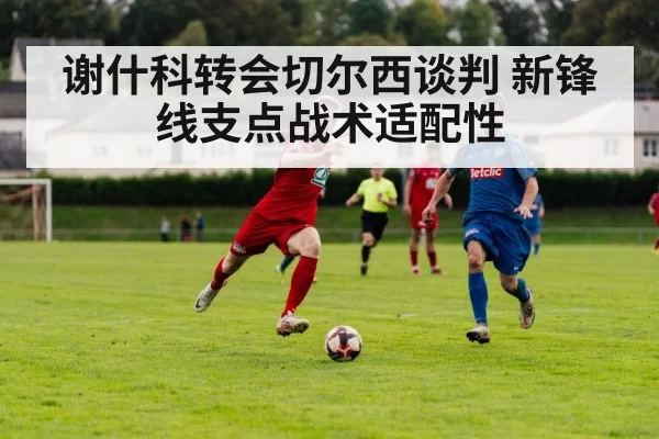 谢什科转会切尔西谈判 新锋线支点战术适配性