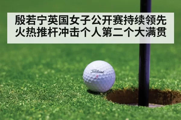 殷若宁英国女子公开赛持续领先 火热推杆冲击个人第二个大满贯