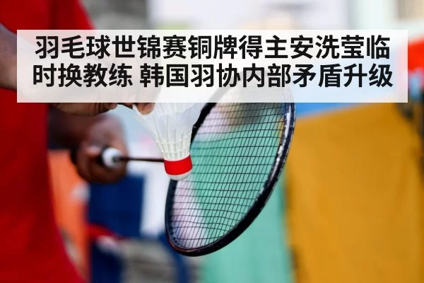 羽毛球世锦赛铜牌得主安洗莹临时换教练 韩国羽协内部矛盾升级